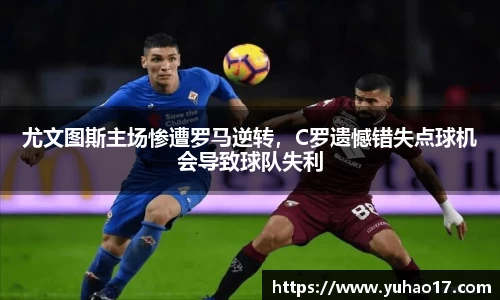 尤文图斯主场惨遭罗马逆转，C罗遗憾错失点球机会导致球队失利
